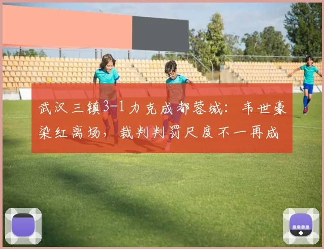 武汉三镇3-1力克成都蓉城：韦世豪染红离场，裁判判罚尺度不一再成焦点