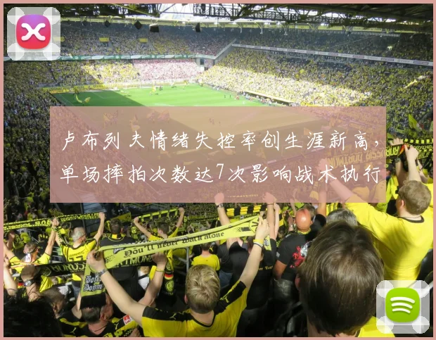 卢布列夫情绪失控率创生涯新高，单场摔拍次数达7次影响战术执行