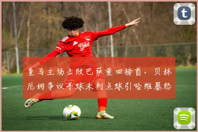 皇马主场击败巴萨重回榜首,贝林厄姆争议手球未判点球引哈维暴怒