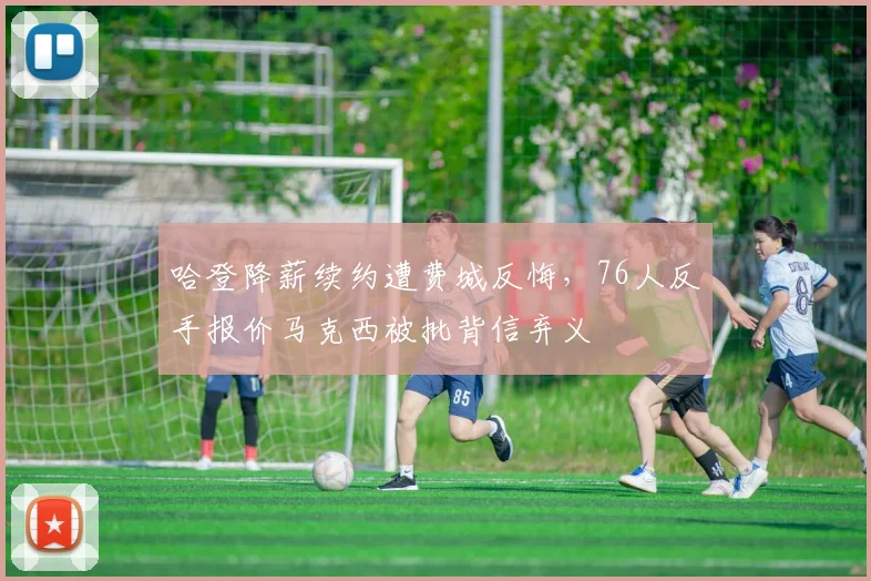 哈登降薪续约遭费城反悔,76人反手报价马克西被批背信弃义