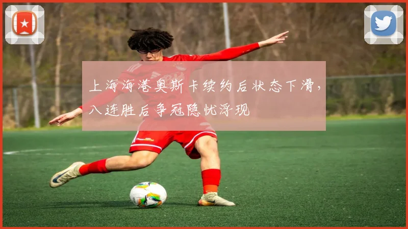 上海海港奥斯卡续约后状态下滑，八连胜后争冠隐忧浮现