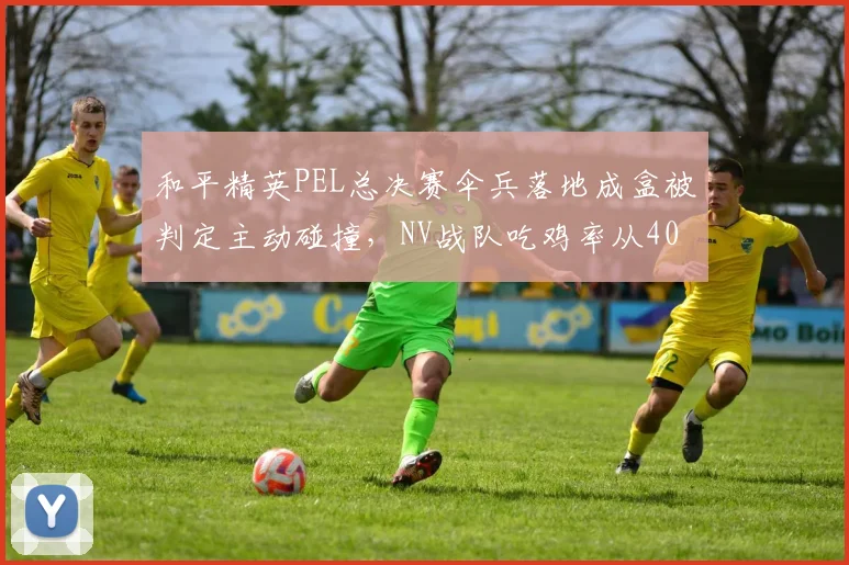 和平精英PEL总决赛伞兵落地成盒被判定主动碰撞，NV战队吃鸡率从40%降至18%