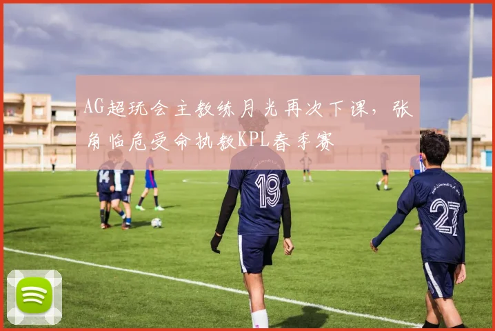 AG超玩会主教练月光再次下课，张角临危受命执教KPL春季赛